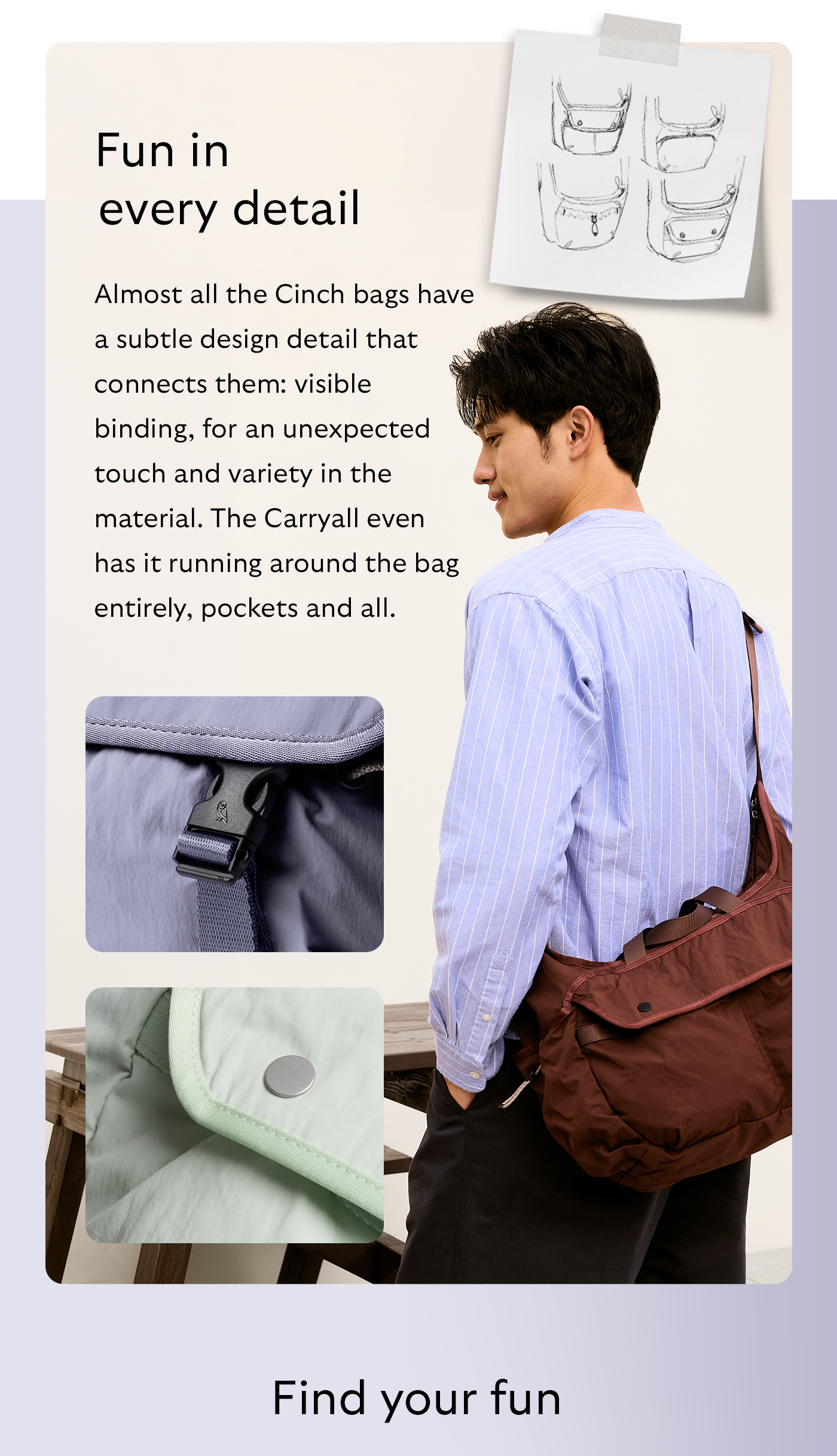 [Header] Fun in every detail [Blurb/subheader] Almost all the Cinch bags have a subtle design detail that connects them: visible binding, for an unexpected touch and variety in the material. The Carryall even has it running around the bag entirely, pockets and all.