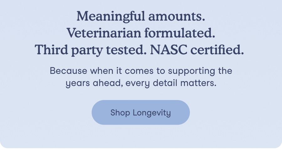 Meaningful amounts. Veterinarian formulated. Third party tested. NASC certified. Because when it comes to supporting the years ahead, every detail matters.