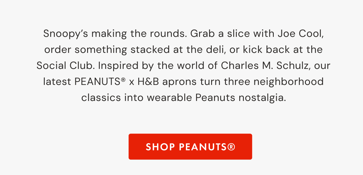 Snoopy&rsquo;s making the rounds. Grab a slice with Joe Cool, order something stacked at the deli, or kick back at the Social Club. Inspired by the world of Charles M. Schulz, our latest PEANUTS&reg; x H&B aprons turn three neighborhood classics into wearable Peanuts nostalgia. | SHOP peanuts&reg;