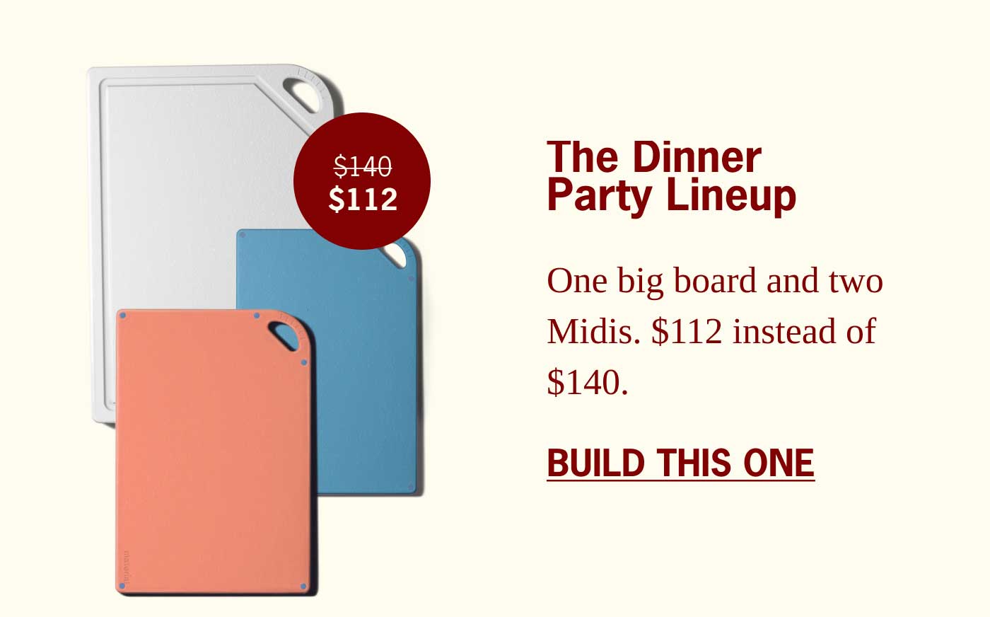 The Dinner Party Lineup $140 $112 One big board and two Midis. $112 instead of $140. BUILD THIS ONE