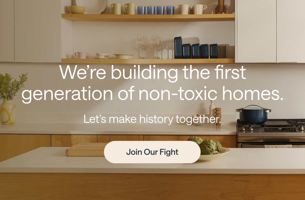 We're building the first generation of non-toxic homes - let's make history together. Join our fight. 