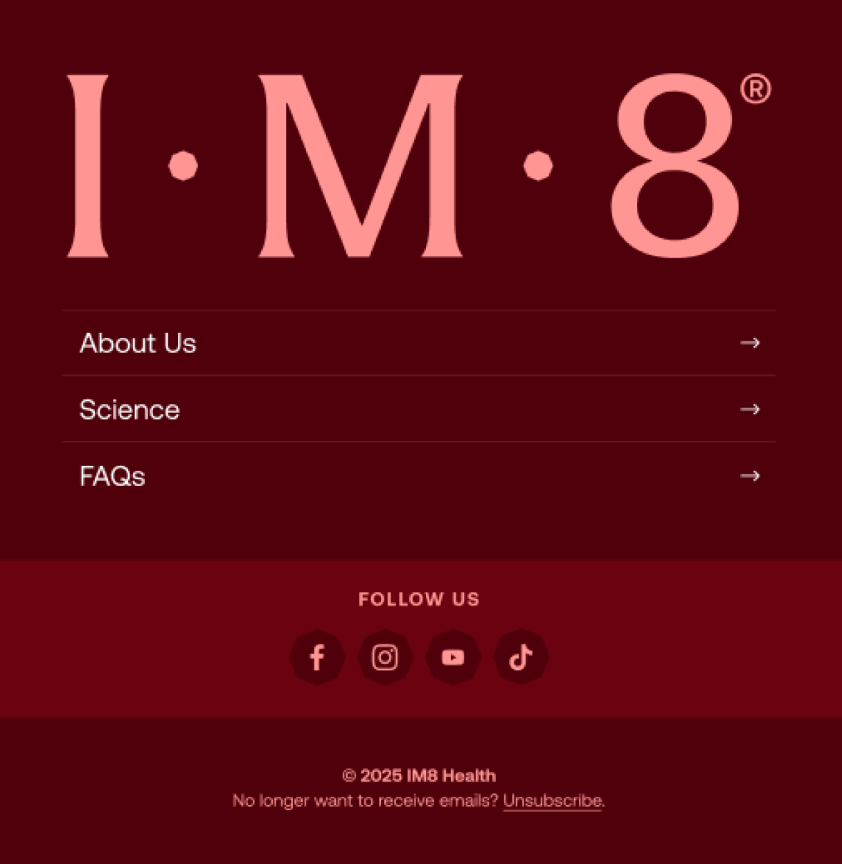 I m 8&reg; About Us Science FAQs follow us 2025 IM8 Health No longer want to receive emails? Unsubscribe.