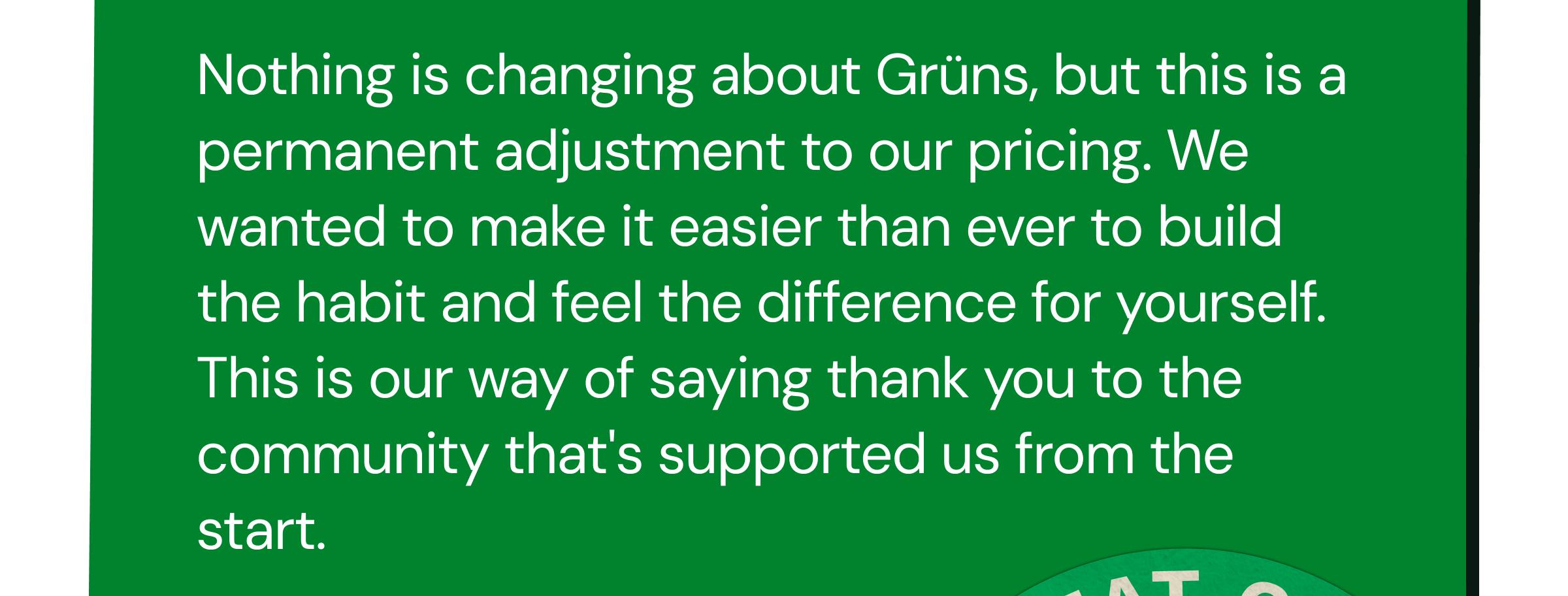 Nothing Is Changing About Gr&uuml;ns, but This Is a Permanent Adjustment to Our Pricing. We Wanted to Make It Easier Than Ever to Build the Habit and Feel the Difference for Yourself. This Is Our Way of Saying Thank You to the Community That's Supported Us from the Start.