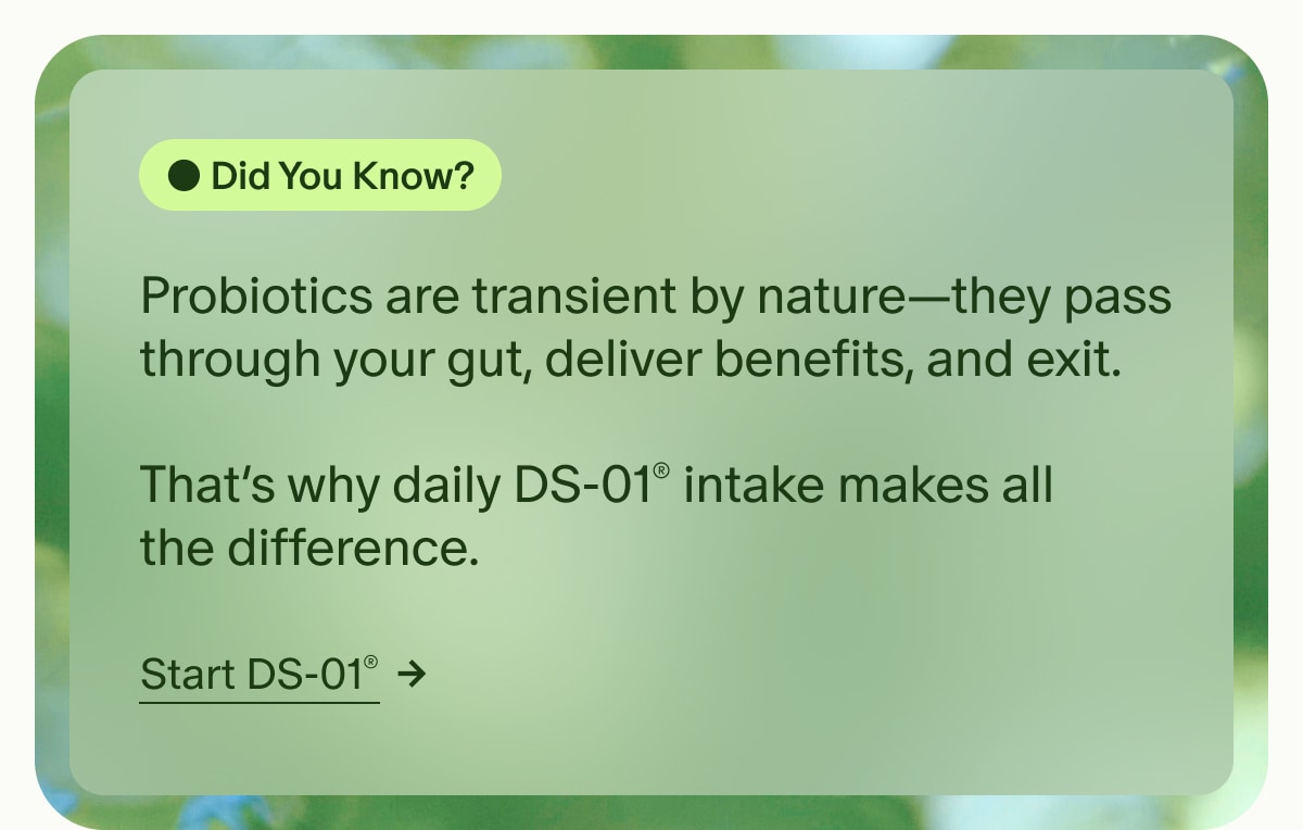 Did You Know? | Probiotics are transient by nature&mdash;they pass through your gut, deliver benefits, and exit. | That&rsquo;s why daily DS-01&reg; intake makes all the difference. | Start DS-01&reg;