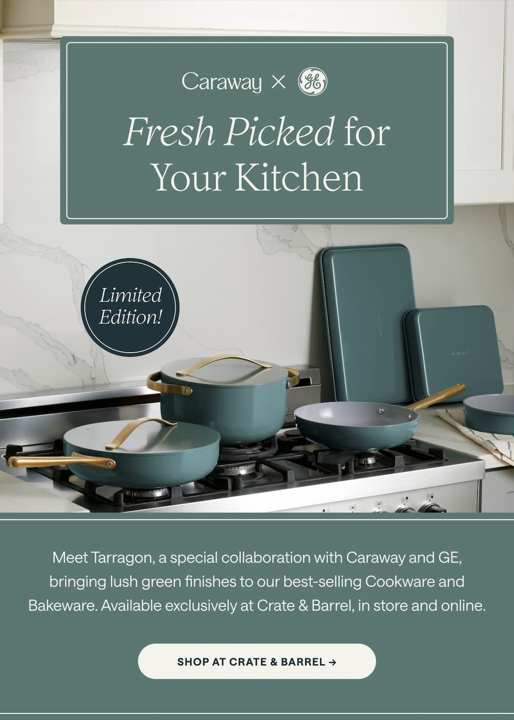 Fresh Picked for Your Kitchen  Limited Edition! Meet Tarragon, a special collaboration with Caraway and GE, bringing lush green finishes to our best-selling Cookware and Bakeware. Available exclusively at Crate & Barrel, in store and online. Shop at Crate & Barrel ->