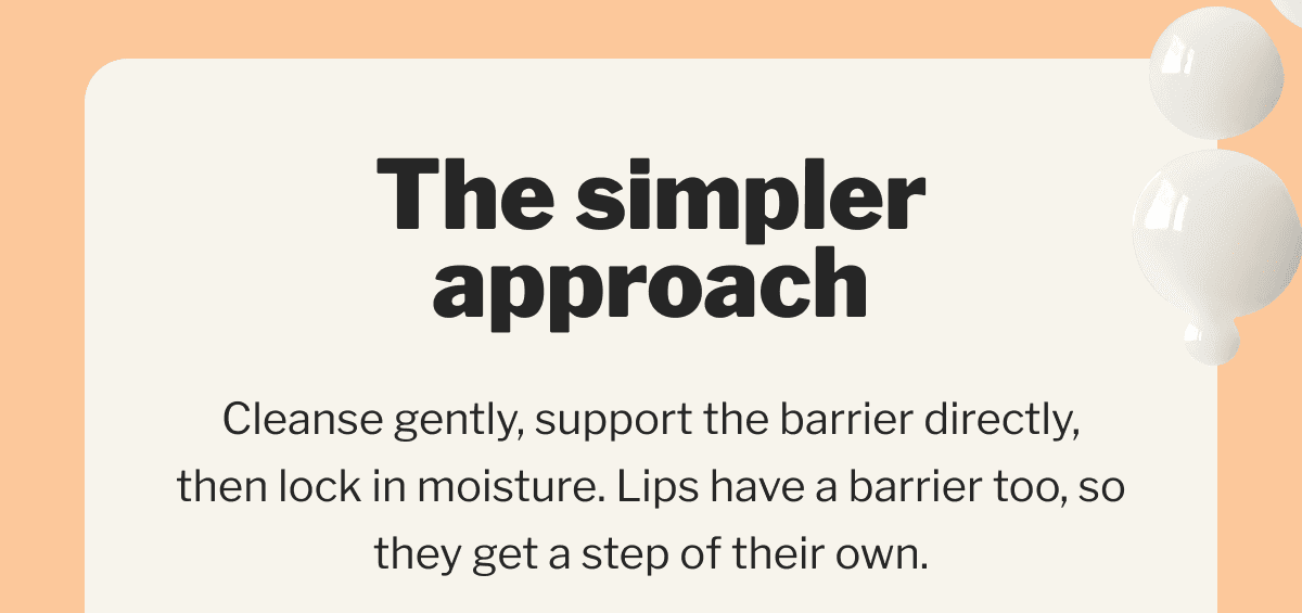 The simpler approach | Cleanse gently, support the barrier directly, then lock in moisture. Lips have a barrier too, so they get a step of their own.