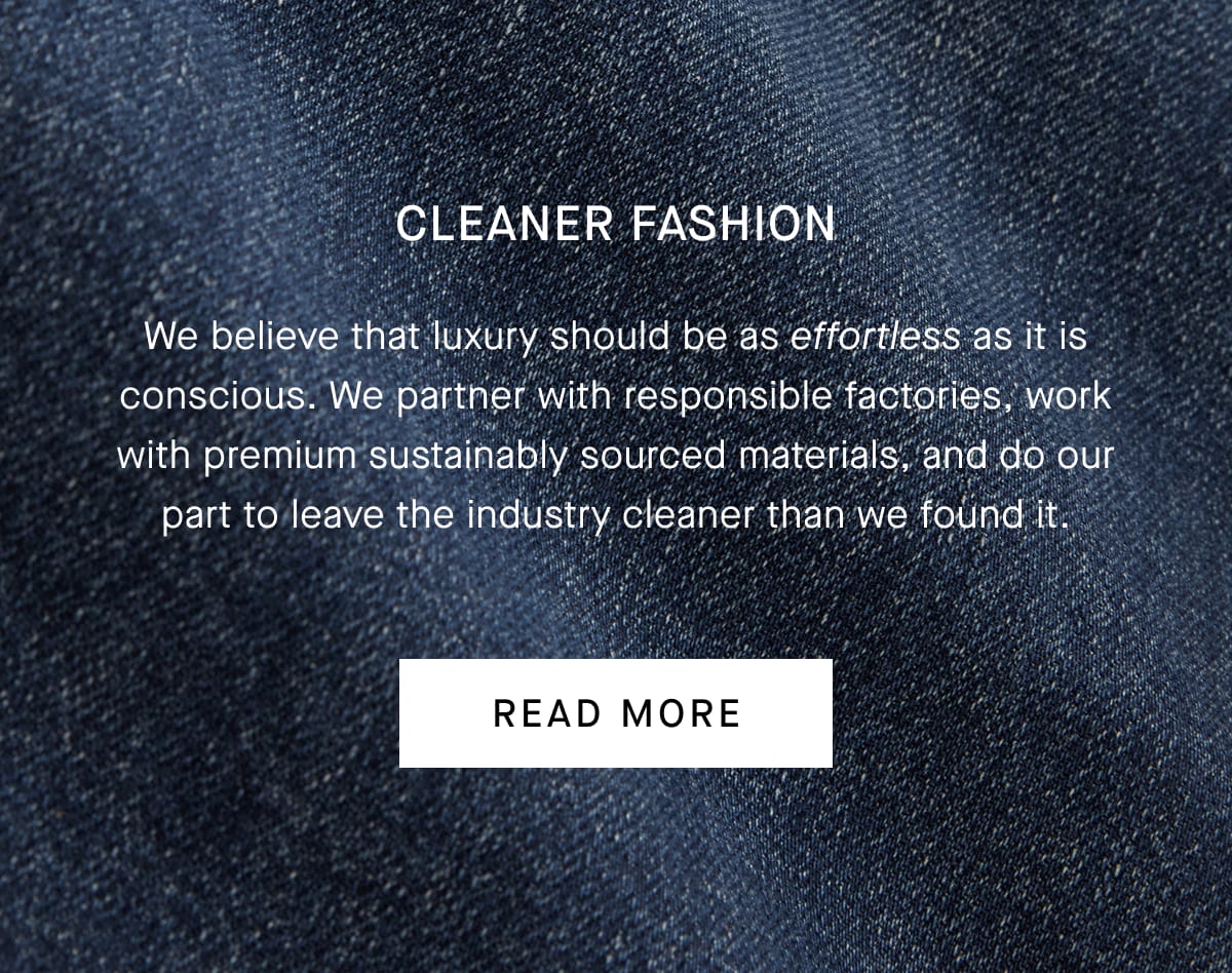 Cleaner Fashion | We believe that luxury should be as effortless as it is conscious. We partner with responsible factories, work with premium sustainably sourced materials, and do our part to leave the industry cleaner than we found it. | Read More