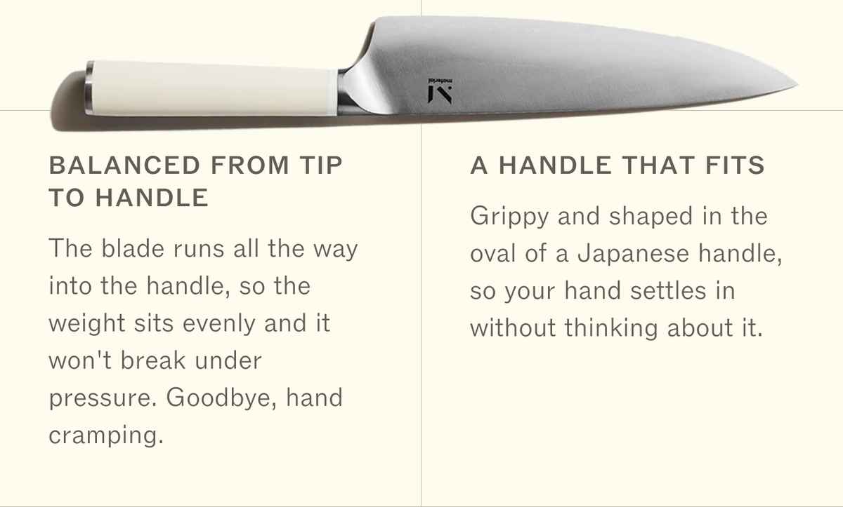 Balanced from tip to handle: the blade runs all the way into the handle, so the weight sits evenly and it won't break under pressure. Goodbye, hand cramping. A handle that fits: grippy and shaped in the oval of a Japanese handle, so your hand settles in without thinking about it.