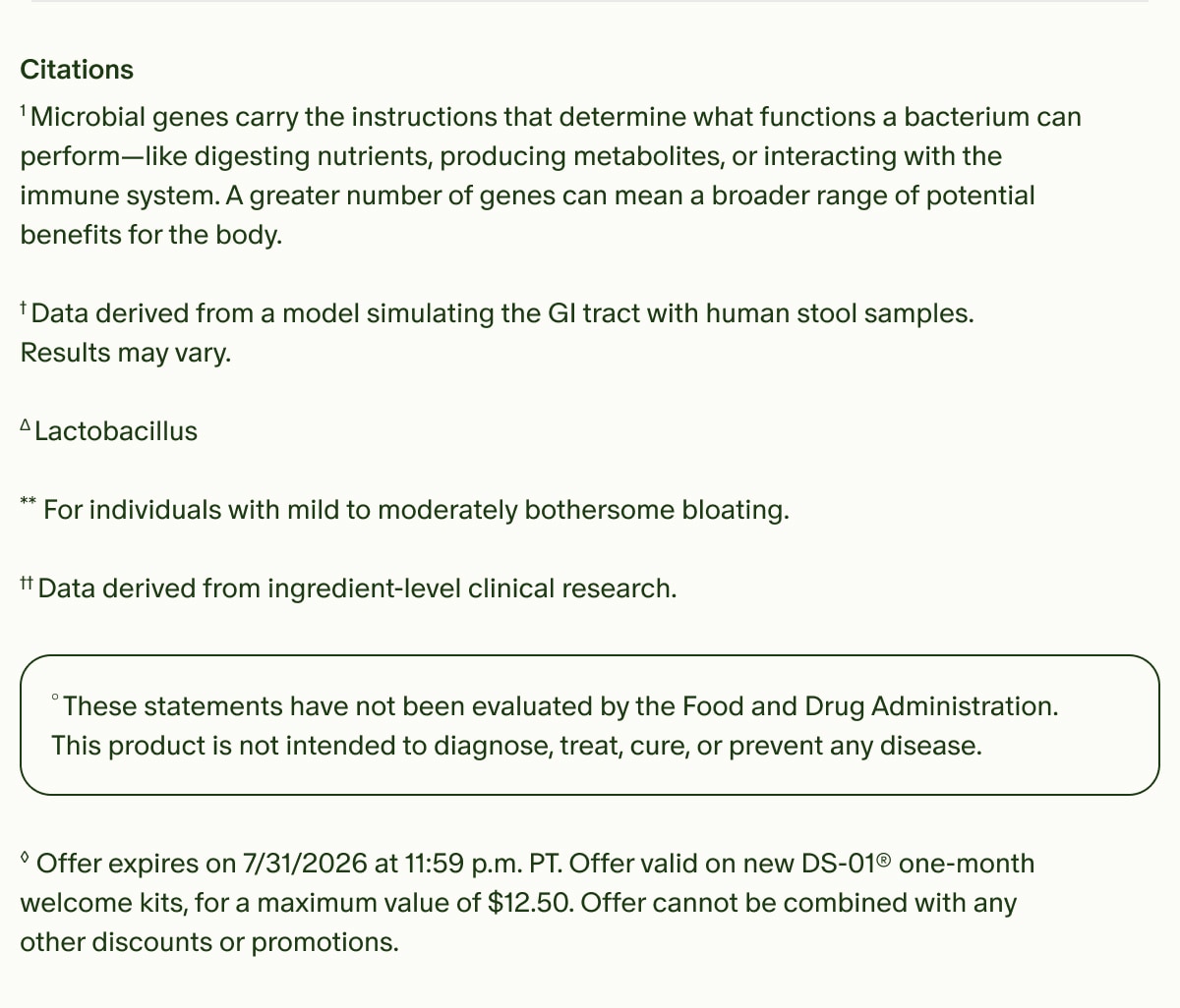 Citations | &sup1;Microbial genes carry the instructions that determine what functions a bacterium can perform&mdash;like digesting nutrients, producing metabolites, or interacting with the immune system. A greater number of genes can mean a broader range of potential benefits for the body. | &dagger;Data derived from a model simulating the GI tract with human stool samples. Results may vary. | &Delta;Lactobacillus | **For individuals with mild to moderately bothersome bloating. | &dagger;&dagger;Data derived from ingredient-level clinical research. | &deg;These statements have not been evaluated by the Food and Drug Administration. This product is not intended to diagnose, treat, cure, or prevent any disease. | &loz;Offer expires on 7/31/2026 at 11:59 p.m. PT. Offer valid on new DS-01&reg; one-month welcome kits, for a maximum value of $12.50. Offer cannot be combined with any other discounts or promotions.