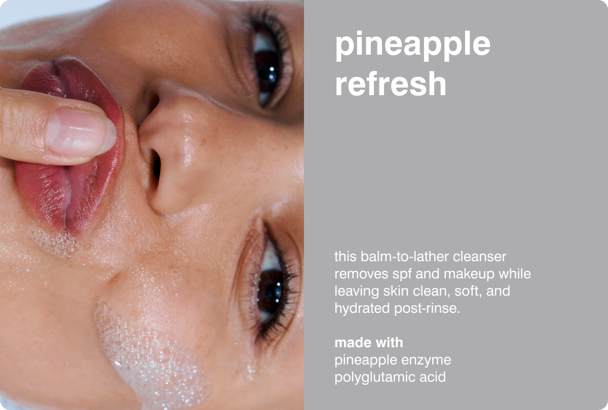 PINEAPPLE REFRESH  This balm-to-lather cleanser removes SPF and makeup while leaving skin clean, soft, and hydrated post-rinse. MADE WITH: Pineapple Enzyme &bull; Polyglutamic Acid