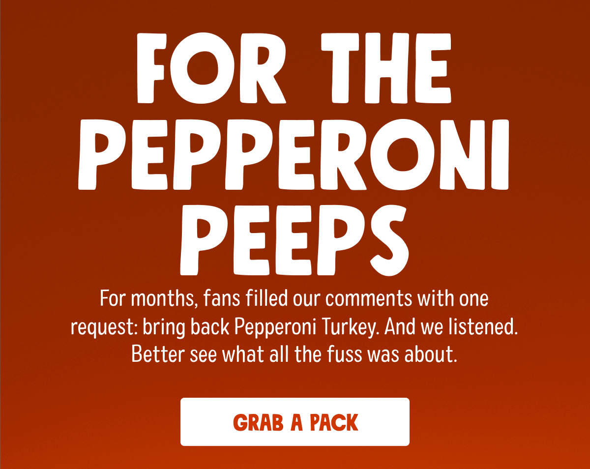 For The Pepperoni Peeps | For months, fans filled our comments with one request: bring back Pepperoni Turkey. And we listened. Better see what all the fuss was about. | Grab a Pack 