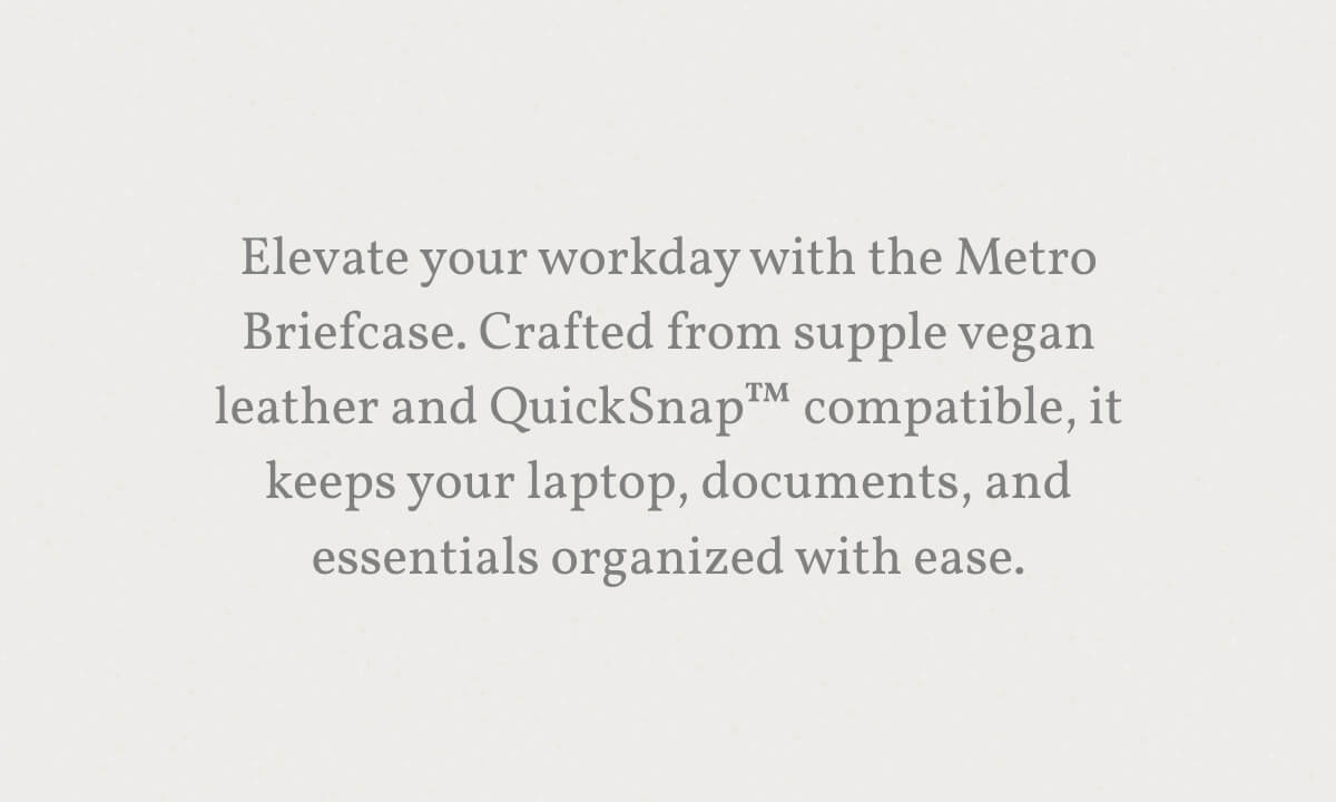 Elevate your workday with the Metro Briefcase. Crafted from supple vegan leather and QuickSnap&trade; compatible, it keeps your laptop, documents, and essentials organized with ease.