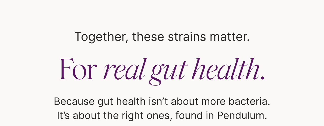 Together, these strains matter. For resilience. For balance. For real gut health. Because gut health isn't about more bacteria. It's about the right ones, found in Pendulum.