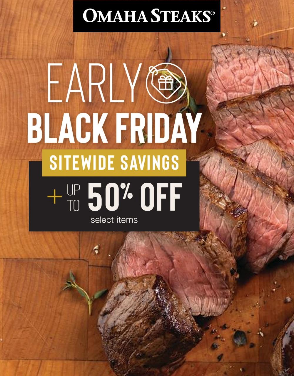 OMAHA STEAKS&reg;

EARLY
BLACK FRIDAY

SITEWIDE SAVINGS

PLUS UP TO
50% OFF
select items
