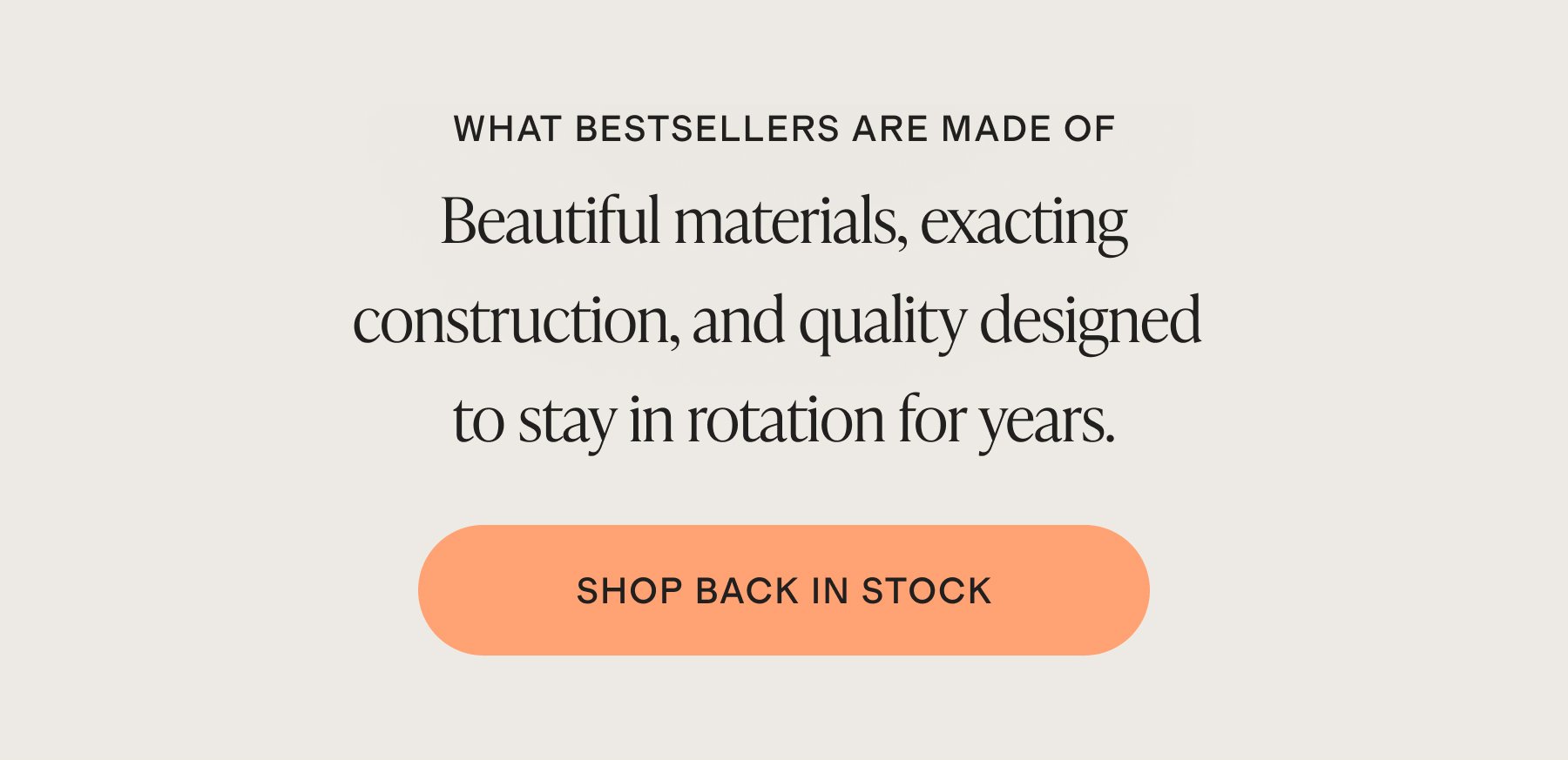 WHAT BESTSELLERS ARE MADE OF | Beautiful materials, exacting construction, and quality designed to stay in rotation for years. | SHOP NOW