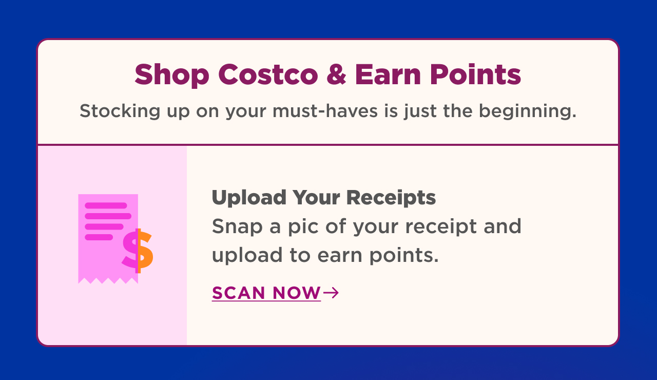 shop costco and earn points stocking up on your must haves is just the beginning. upload your receipt snap a pic of your receipt and upload to earn points. scan now 
