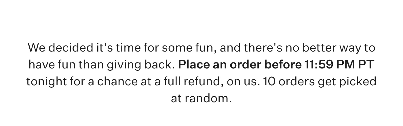 We decided it's time for some fun, and there's no better way to have fun than giving back. Place an order before 11:59 PM PT tonight for a chance at a full refund, on us. 10 orders get picked at random.