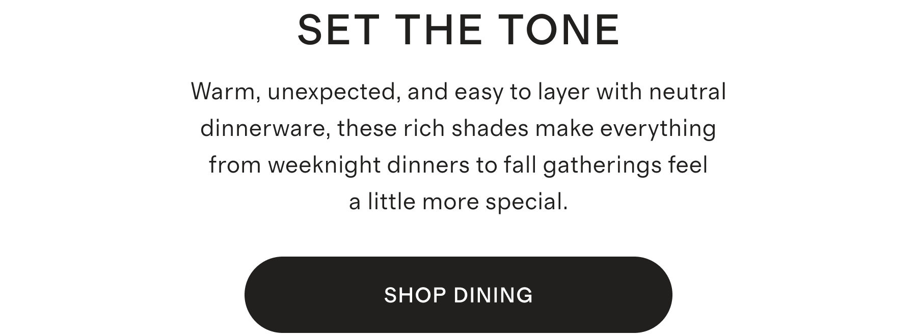 SET THE TONE | Warm, unexpected, and easy to layer with neutral dinnerware, these rich shades make everything from weeknight dinners to fall gatherings feel a little more special. | SHOP NOW