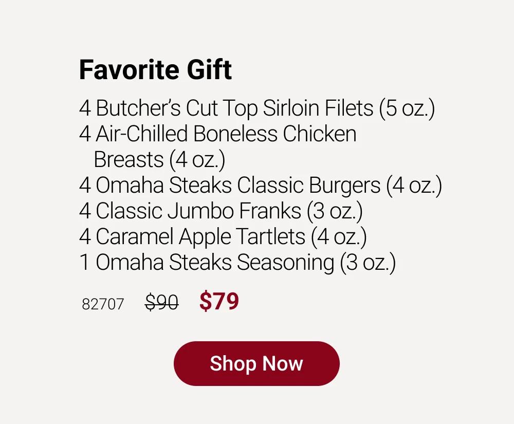 Favorite Gift
4 Butcher's Cut Top Sirloin Filets (5 oz.)
4 Air-Chilled Boneless Chicken
Breasts (4 oz.)
4 Omaha Steaks Classic Burgers (4 oz.)
4 Classic Jumbo Franks (3 oz.)
4 Caramel Apple Tartlets (4 oz.)
1 Omaha Steaks Seasoning (3 oz.)

82707   $90   $79

