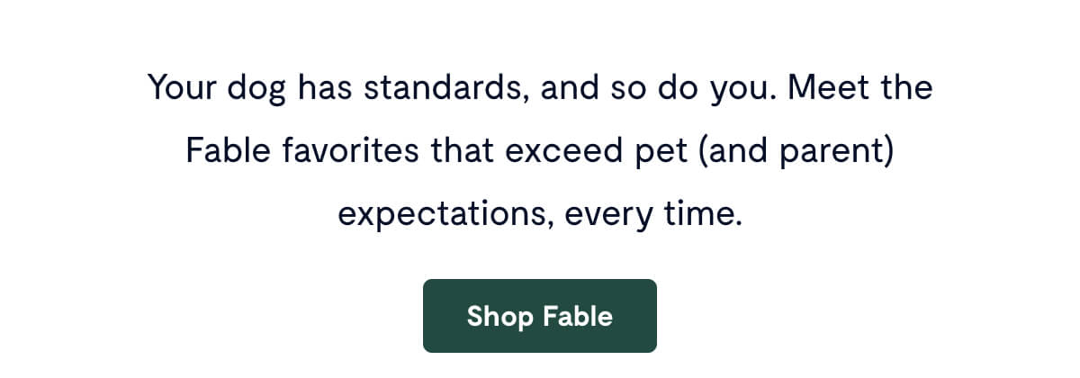 Your dog has standards, and so do you. Meet the Fable&nbsp;favorites that exceed pet (and parent) expectations, every time. Shop Fable