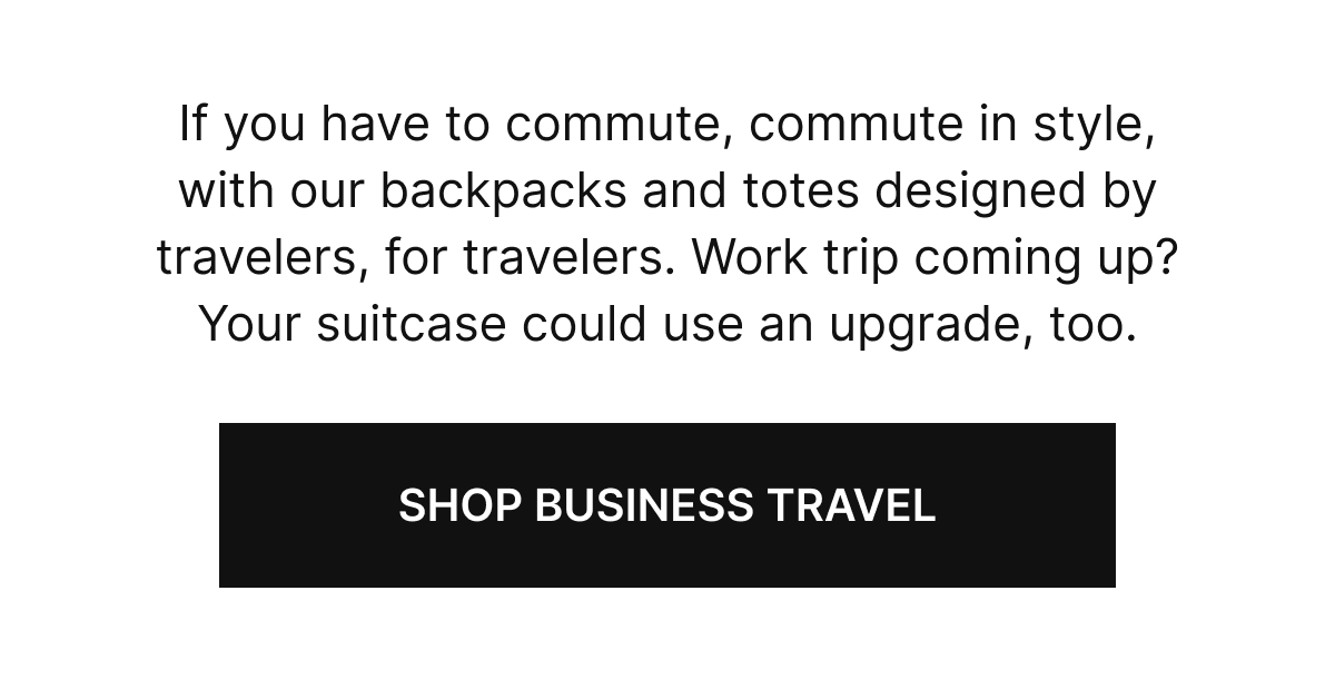 If you have to commute, commute in style, with our backpacks and totes designed by travelers, for travelers. Work trip coming up? Your suitcase could use an upgrade, too.