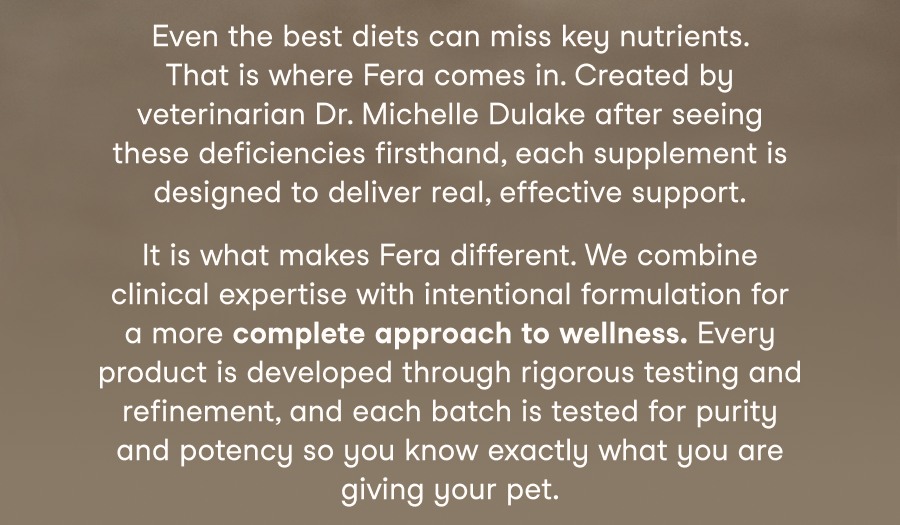 It is what makes Fera different. We combine clinical expertise with intentional formulation for a more complete approach to wellness. Every product is developed through rigorous testing and refinement, and each batch is tested for purity and potency so you know exactly what you are giving your pet.