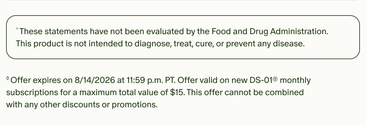 &deg;These statements have not been evaluated by the Food and Drug Administration. This product is not intended to diagnose, treat, cure, or prevent any disease. | &loz;Offer expires on 8/14/2026 at 11:59 p.m. PT. Offer valid on new DS-01&reg; monthly subscriptions for a maximum total value of $15. This offer cannot be combined with any other discounts or promotions.