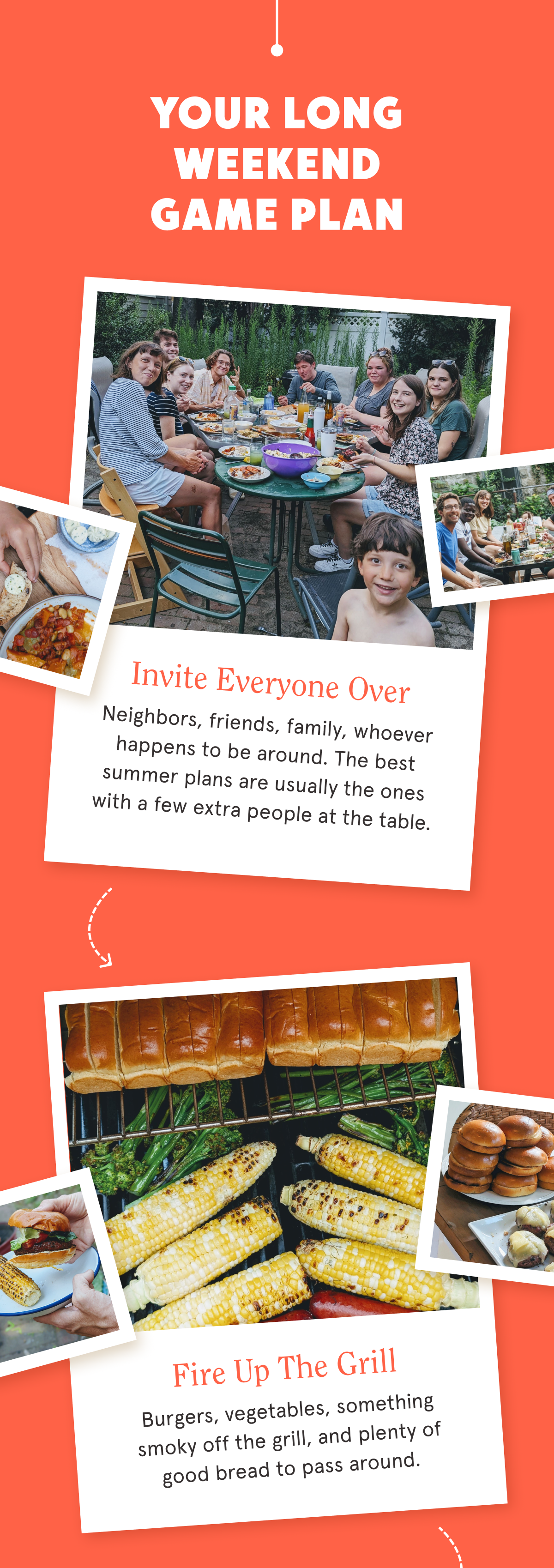 Your Long Weekend Game Plan Invite Everyone Over  Neighbors, friends, family, whoever happens to be around. The best summer plans are usually the ones with a few extra people at the table. Fire Up the Grill  Burgers, vegetables, something smoky off the grill, and plenty of good bread to pass around.