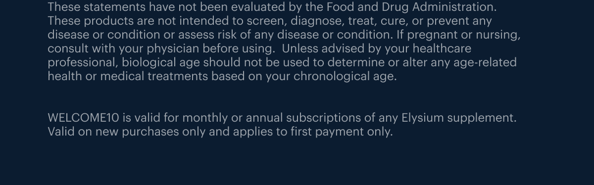 These statements have not been evaluated by the Food and Drug Administration. These products are not intended to screen, diagnose, treat, cure, or prevent any disease or condition or assess risk of any disease or condition. If pregnant or nursing, consult with your physician before using. Unless advised by your healthcare professional, biological age should not be used to determine or alter any age-related health or medical treatments based on your chronological age. WELCOME10 is valid for monthly or annual subscriptions of any Elysium supplement. Valid on new purchases only and applies to first payment only.