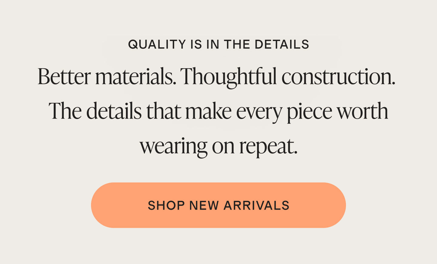 QUALITY IS IN THE DETAILS | Better materials. Thoughtful construction. The details that make every piece worth wearing on repeat. | SHOP NEW ARRIVALS