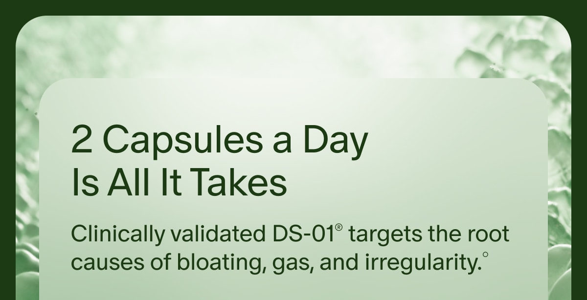 2 Capsules a Day Is All It Takes | Clinically validated DS-01&reg; targets the root causes of bloating, gas, and irregularity.&deg;