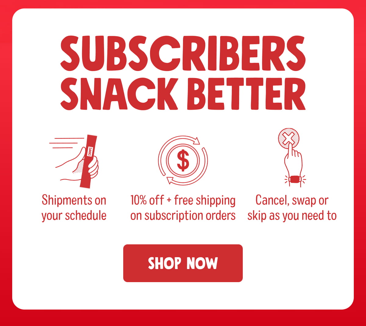 Subscribers snack better. Shipments on your schedule. 10% off + free shipping on subscription orders. Cancel, swap or skip as you need to. Shop now