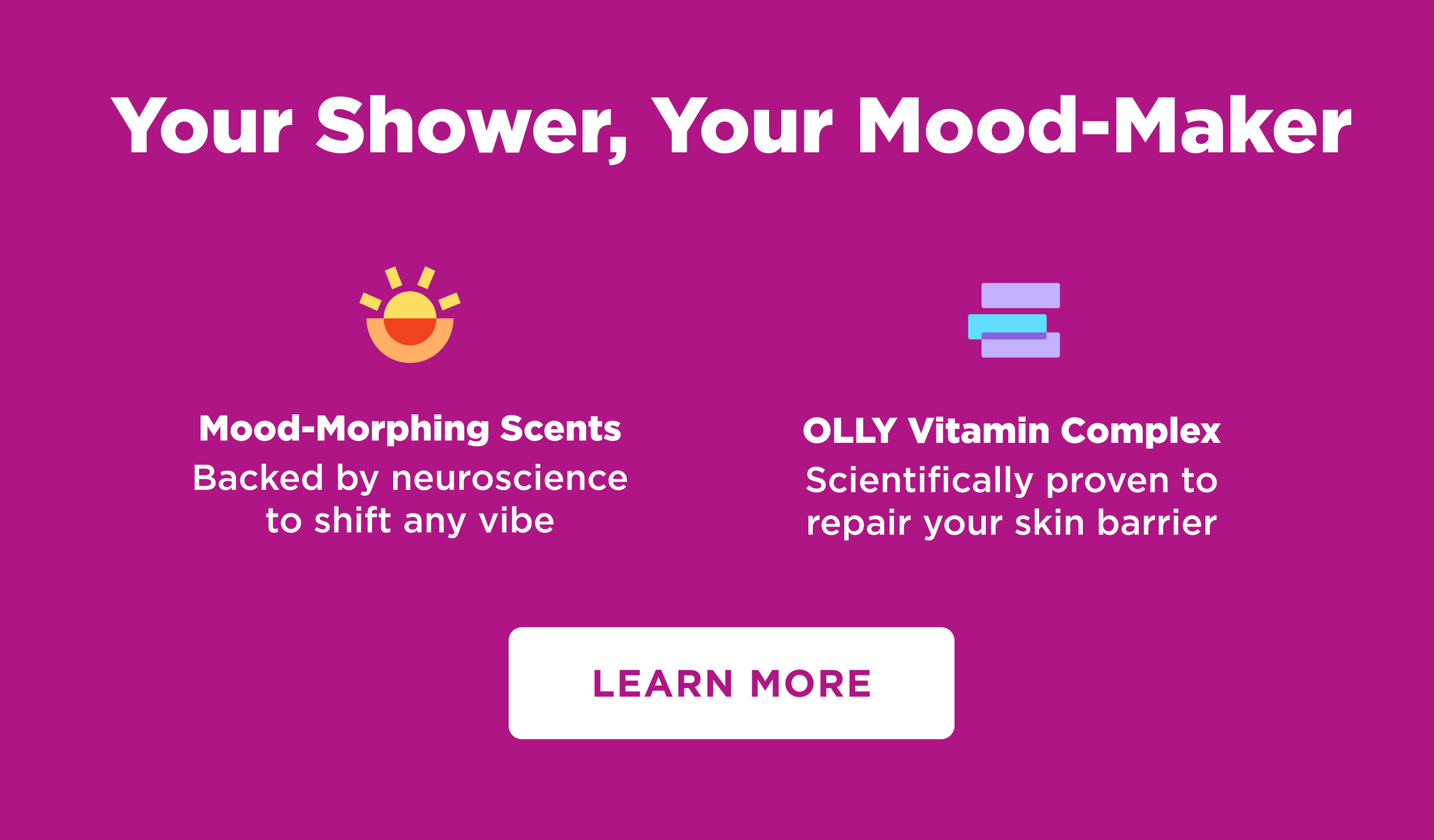 Your Shower, Your Mood-Maker Mood-Morphing Scents Backed by neuroscience to shift any vibe OLLY Vitamin Complex Scientifically proven to repair your skin barrier LEARN MORE