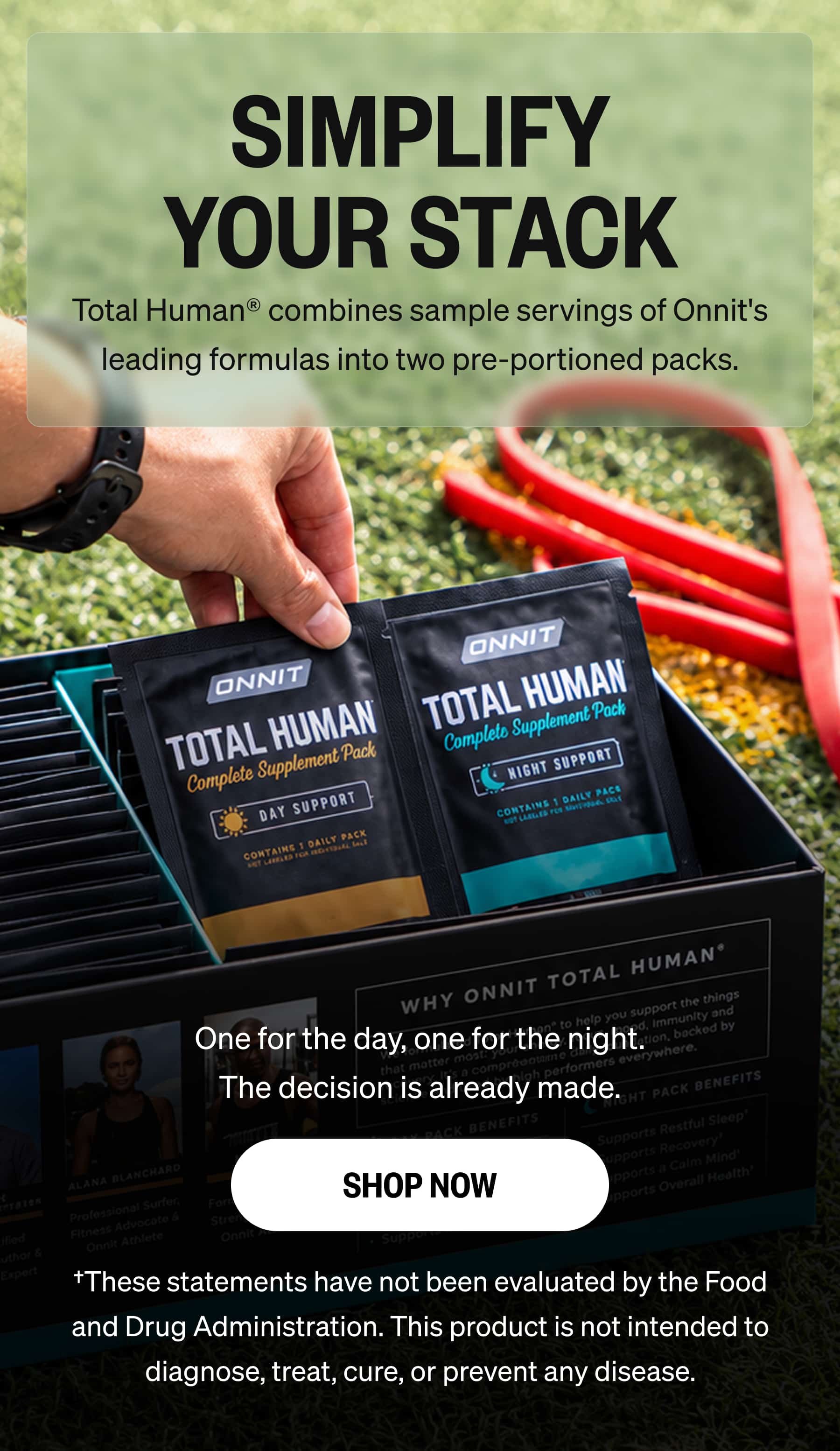 SIMPLIFY YOUR STACK Total Human&reg; combines sample servings of Onnit's leading formulas into two pre-portioned packs. One for the day, one for the night. The decision is already made. SHOP NOW &dagger;These statements have not been evaluated by the Food and Drug Administration. This product is not intended to diagnose, treat, cure, or prevent any disease.