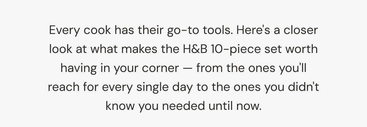 Every cook has their go-to tools. Here's a closer look at what makes the H&B 10-piece set worth having in your corner &mdash; from the ones you'll reach for every single day to the ones you didn't know you needed until now.
