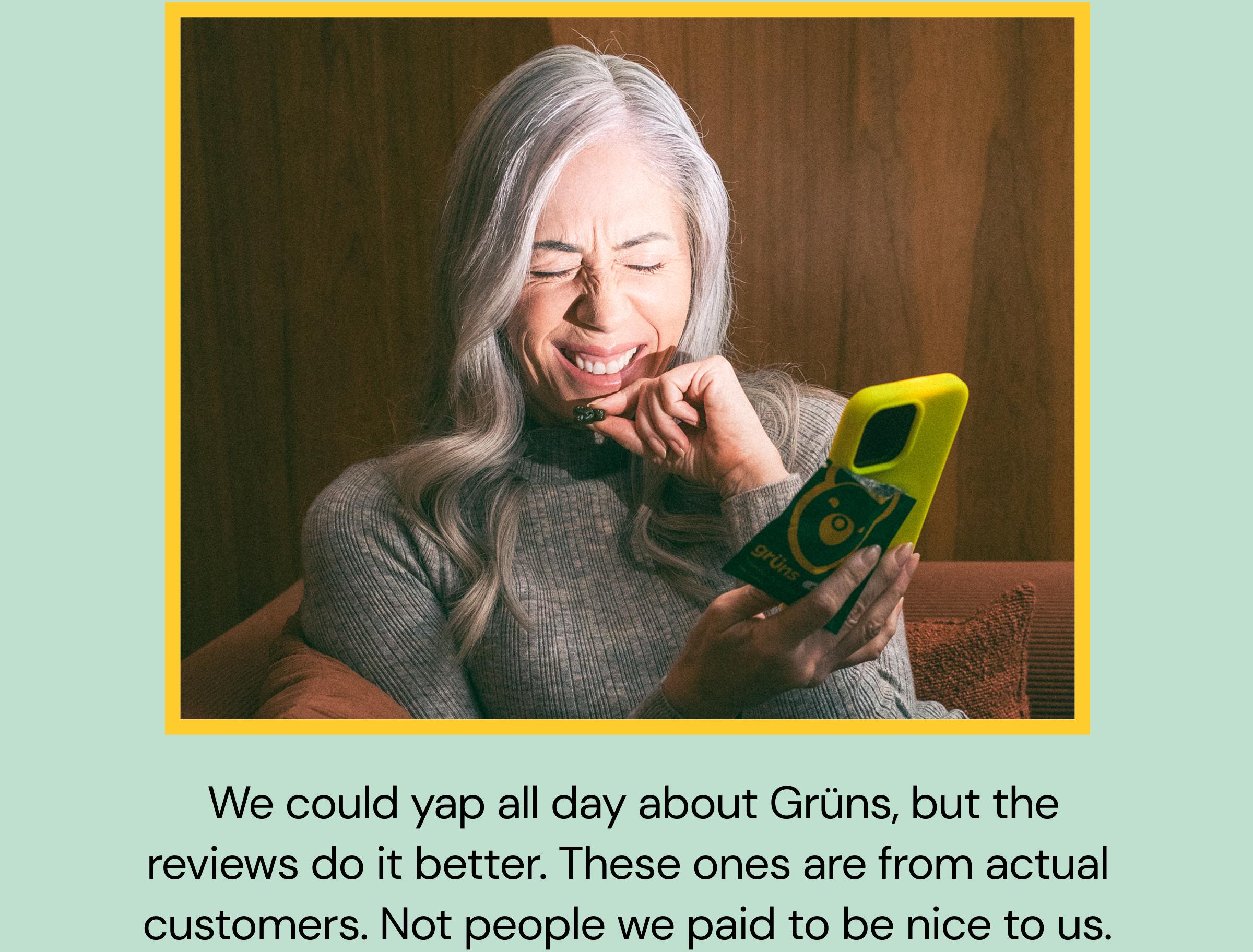 &nbsp;We Could Yap All Day About Gr&uuml;ns, but the Reviews Do It Better. These Ones Are From Actual Customers. Not People We Paid to Be Nice to Us.