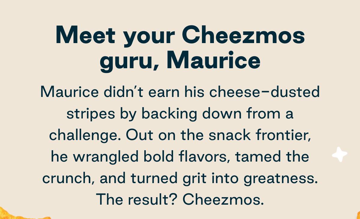 Meet your Cheezmos guru, Maurice. Maurice didn't earn his cheese-dusted stripes by backing down from a challenge. Out on the snack frontier, he wrangled bold flavors, tamed the crunch, and turned grit into greatness. The result? Cheezmos.