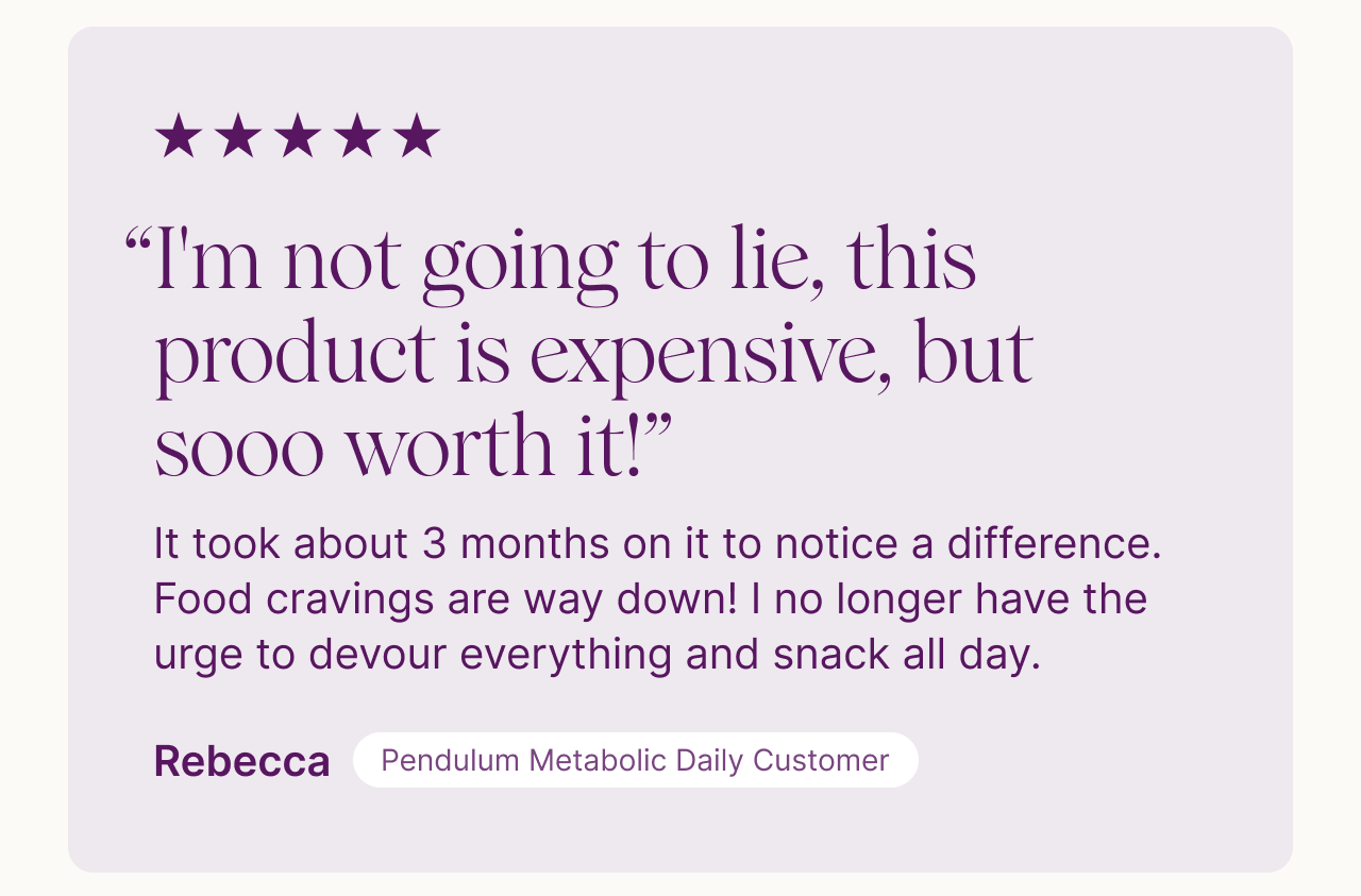"It took about 3 months to notice a difference. Food cravings are way down!" - Rebecca, Pendulum Metabolic Daily Customer