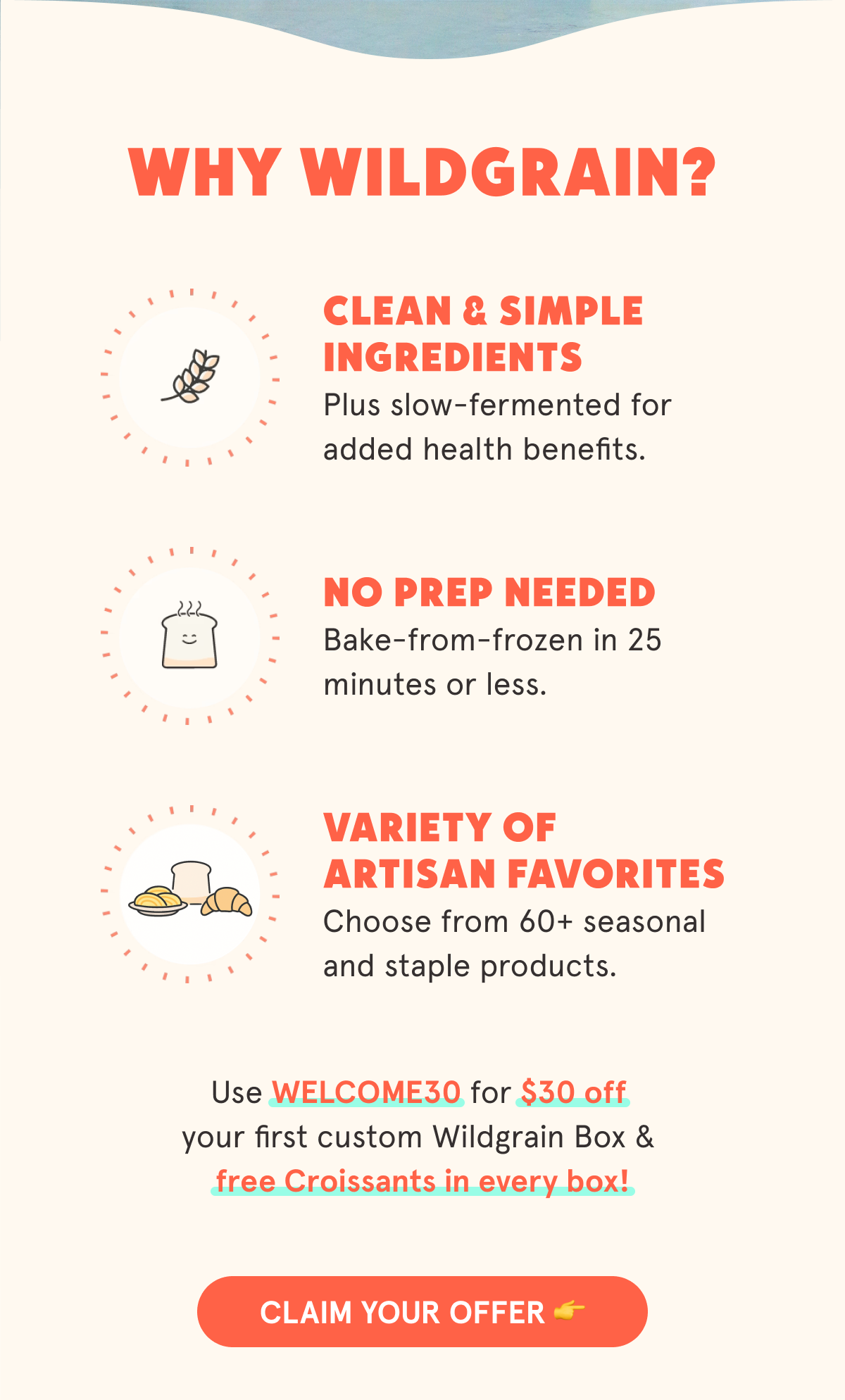 Why Wildgrain? 🍞 Clean & Simple Ingredients Slow-fermented for added health benefits. ⏱️ No Prep Needed  Bake-from-frozen in 25 minutes or less. 😋 Variety of Hard-to-Make Favorites  Artisan breads, pastas, and pastries you&rsquo;ll love. Use WELCOME30 for $30 off your first custom Wildgrain Box & free Croissants in every box! CLAIM YOUR OFFER 👉