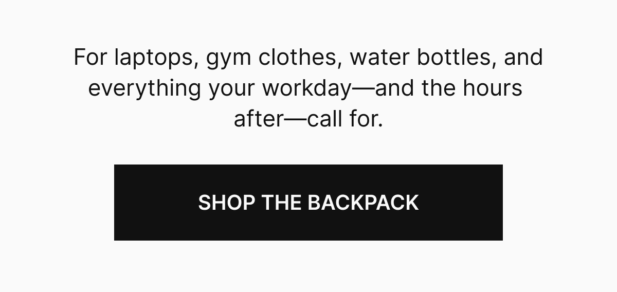 For laptops, gym clothes, water bottles, and everything your workday&mdash;and the hours after&mdash;call for.