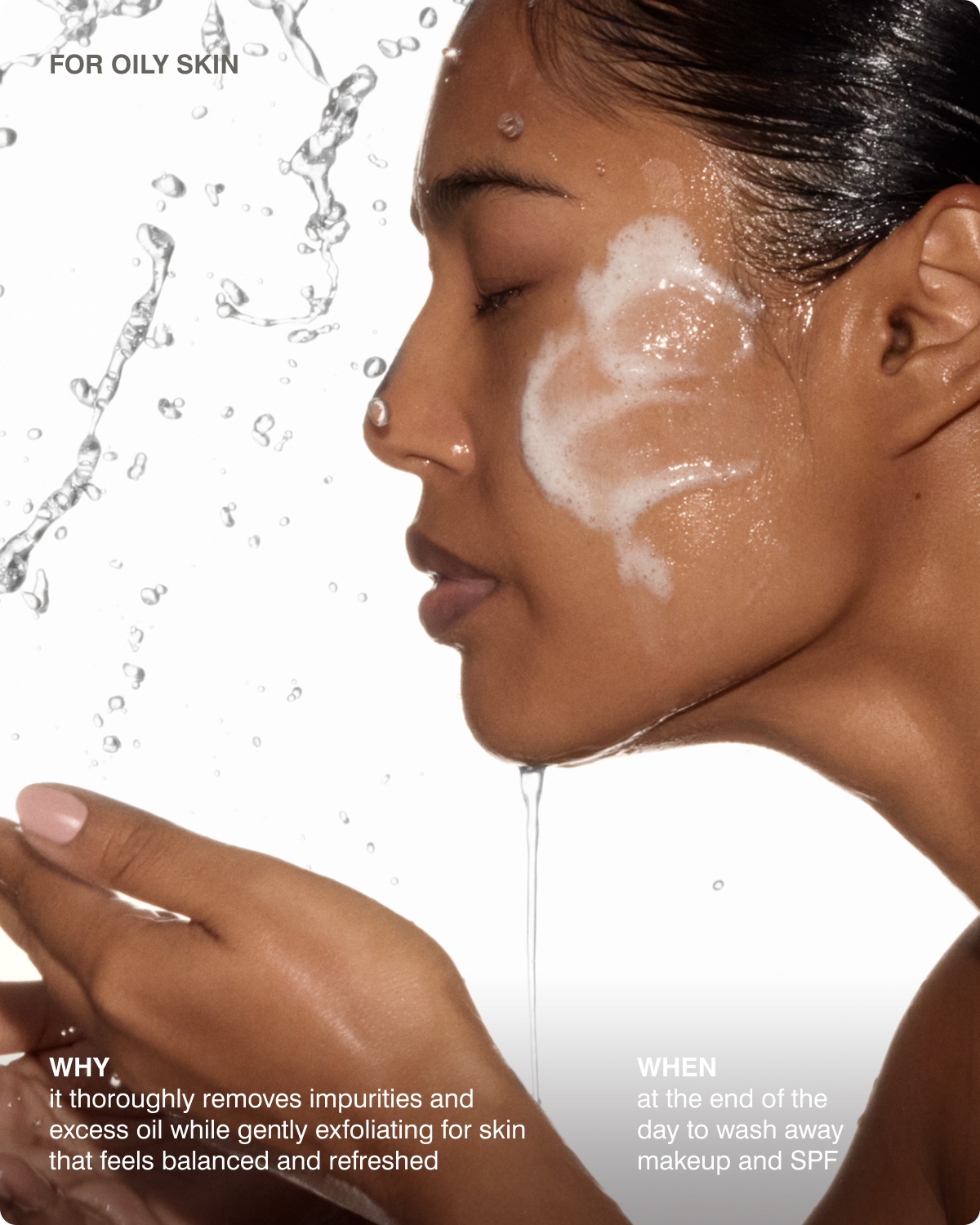 FOR OILY SKIN: WHY​ it thoroughly removes impurities and excess oil while gently exfoliating for skin that feels balanced and refreshed, WHEN​ at the end of the day to wash away makeup and SPF 
