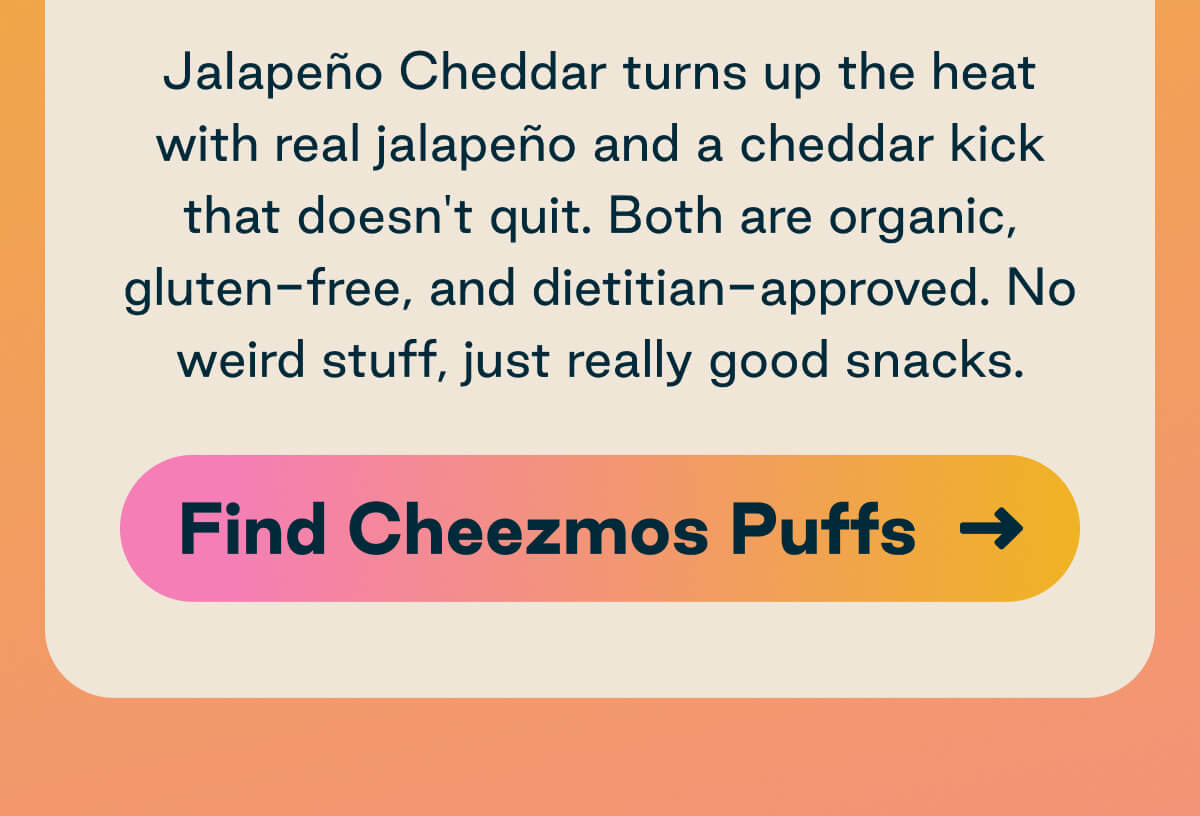 Jalapeno Cheddar turns up the heat with real jalapeno and a cheddar kick that doesn't quit. Both are organic, gluten-free, and dietitian-approved. No weird stuff, just really good snacks. Button: Find Cheezmos Puffs