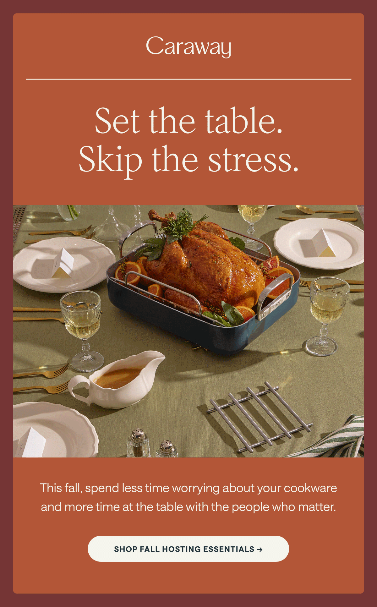 Caraway Set the table. Skip the stress. This fall, spend less time worrying about your cookware and more time at the table with the people who matter. [[SHOP FALL HOSTING ESSENTIALS &rarr;]]