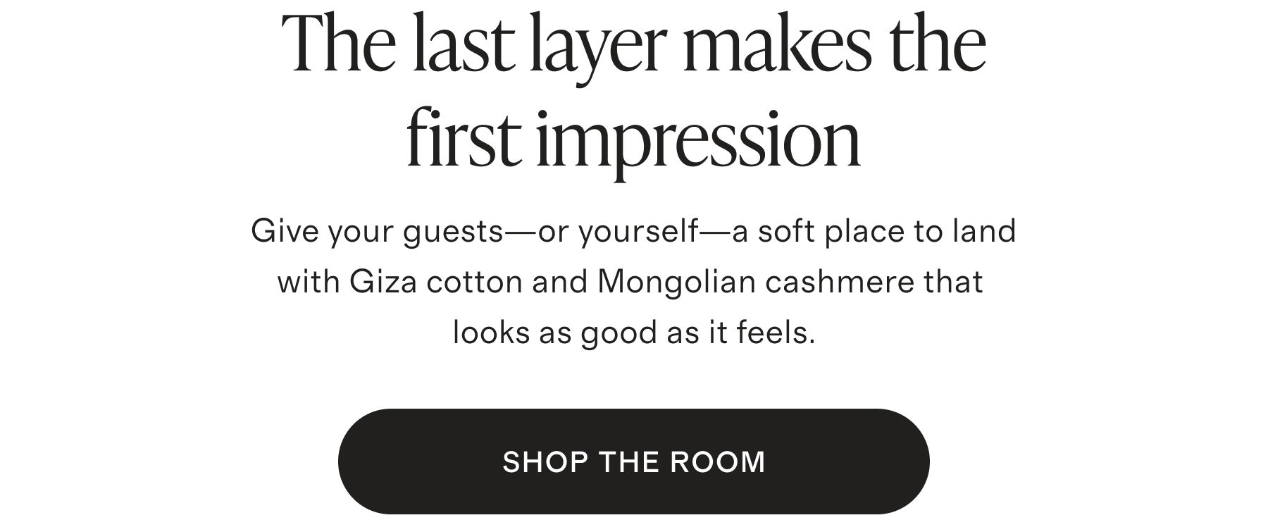 The last layer makes the first impression. Give your guests&mdash;or yourself&mdash;a soft place to land with Giza cotton and Mongolian cashmere that looks as good as it feels. SHOP THE ROOM