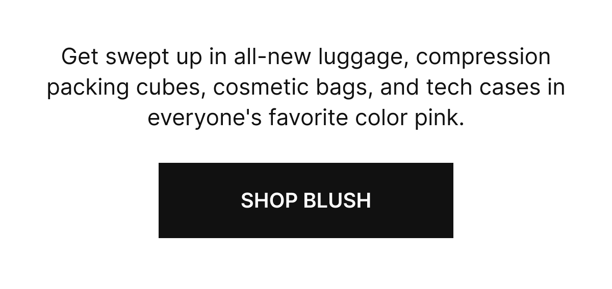 Get swept up in all-new luggage, compression packing cubes, cosmetic bags, and tech cases in everyone's favorite color.
