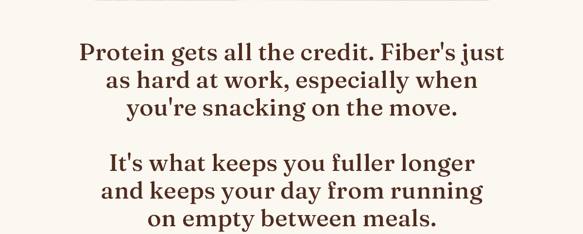Protein gets all the credit. Fiber's just as hard at work, especially when you're snacking on the move. It's what keeps you fuller longer and keeps your day from running on empty between meals.