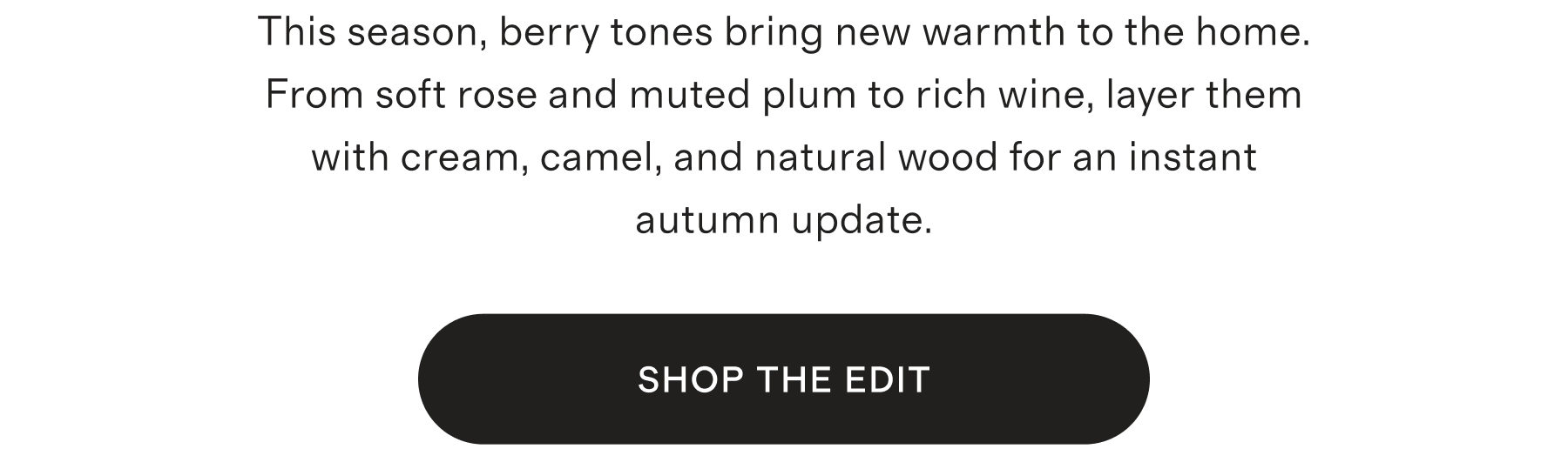 This season, berry tones bring new warmth to the home. From soft rose and muted plum to rich wine, layer them with cream, camel, and natural wood for an instant autumn update. | SHOP THE EDIT