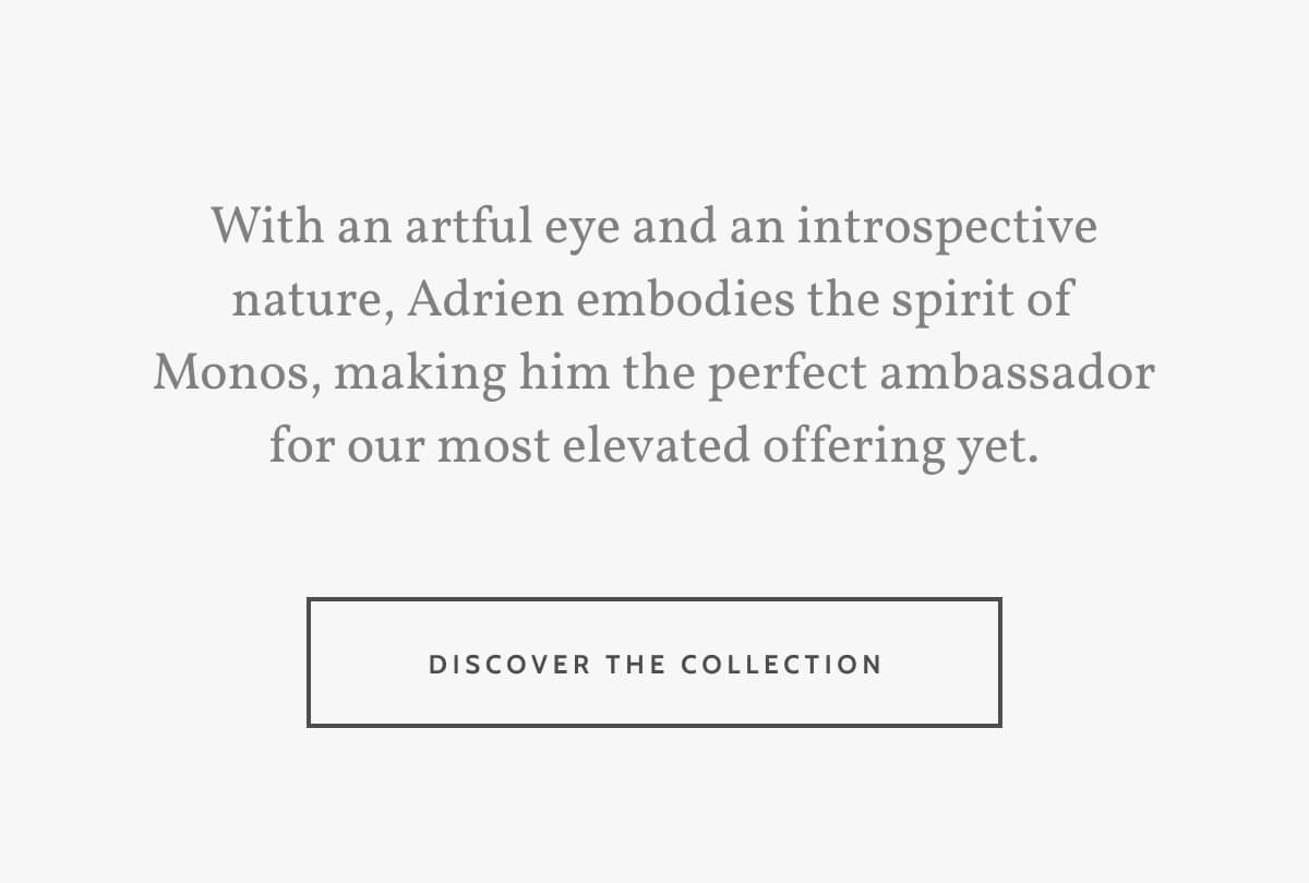 With an artful eye and an introspective nature, Adrien embodies the spirit of Monos, making him the perfect ambassador for our most elevated offering yet. Discover the Collection.