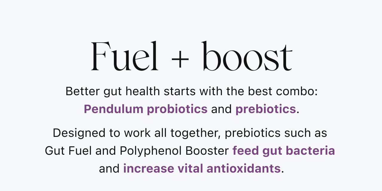 Fuel + boost. Better gut health starts with the best combo: Pendulum probiotics and prebiotics. Designed to work all together, prebiotics such as Gut Fuel and Polyphenol Booster feed gut bacteria and increase vital antioxidants.