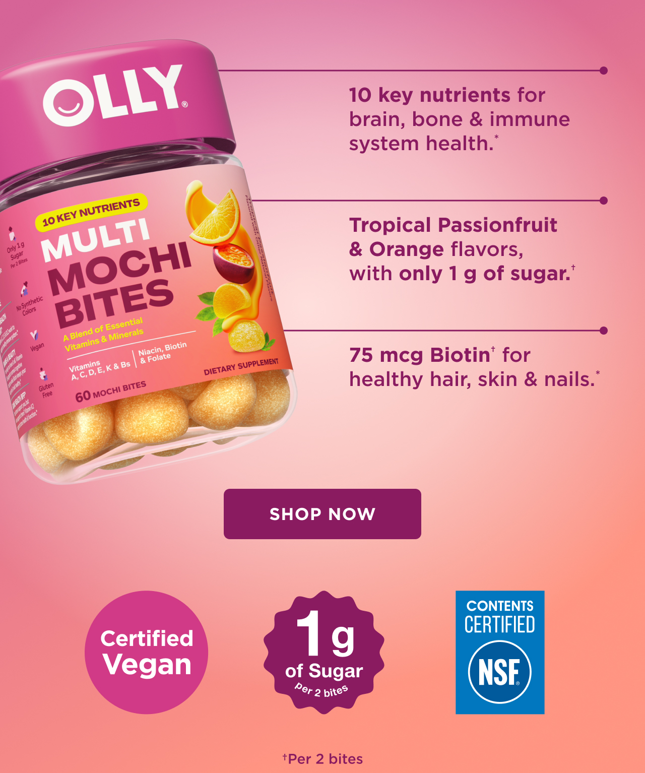 10 key nutrients for brain, bone and immune system health.* tropical passionfruit and orange flavors with only 1g of sugar.+ 75 mcg biotin for healthy hair skin and nails. shop now certified vegan 1g of sugar per 2 bites NSF +per 2 bites